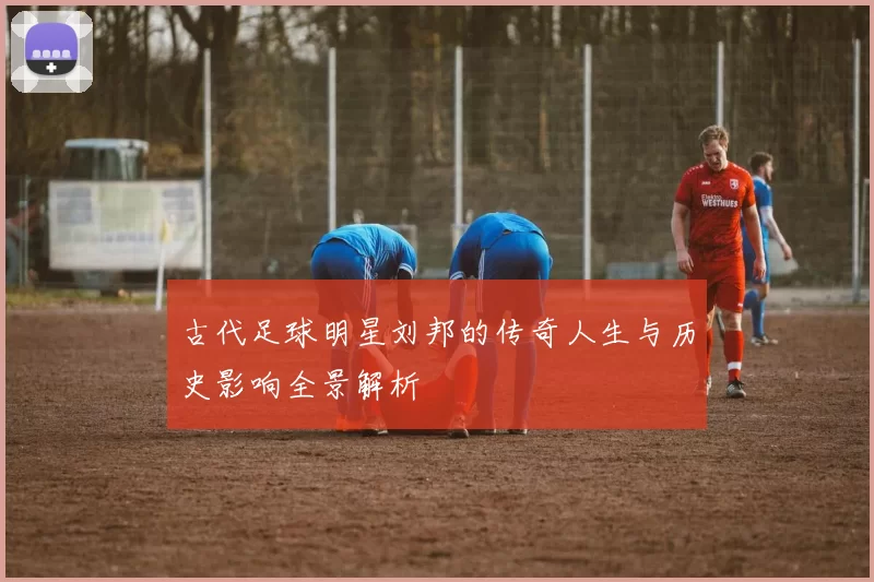古代足球明星刘邦的传奇人生与历史影响全景解析