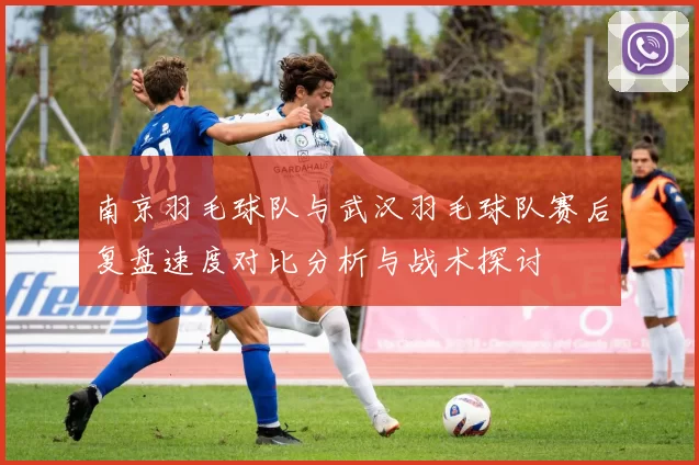 南京羽毛球队与武汉羽毛球队赛后复盘速度对比分析与战术探讨