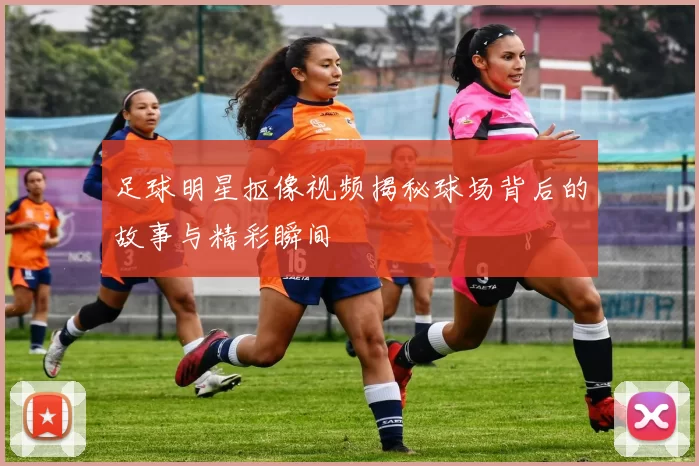 足球明星抠像视频揭秘球场背后的故事与精彩瞬间