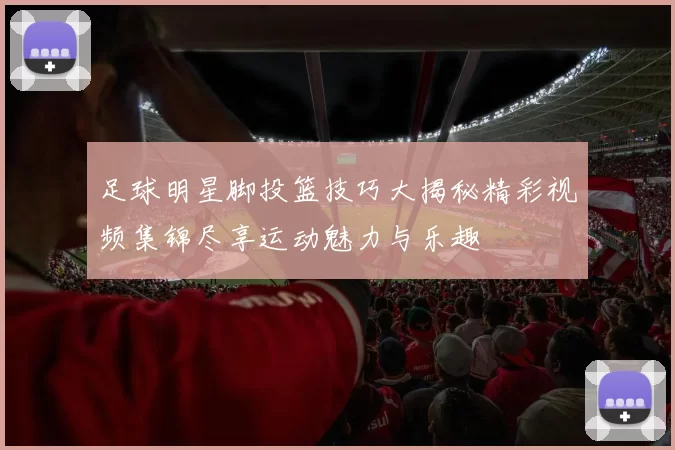 足球明星脚投篮技巧大揭秘精彩视频集锦尽享运动魅力与乐趣