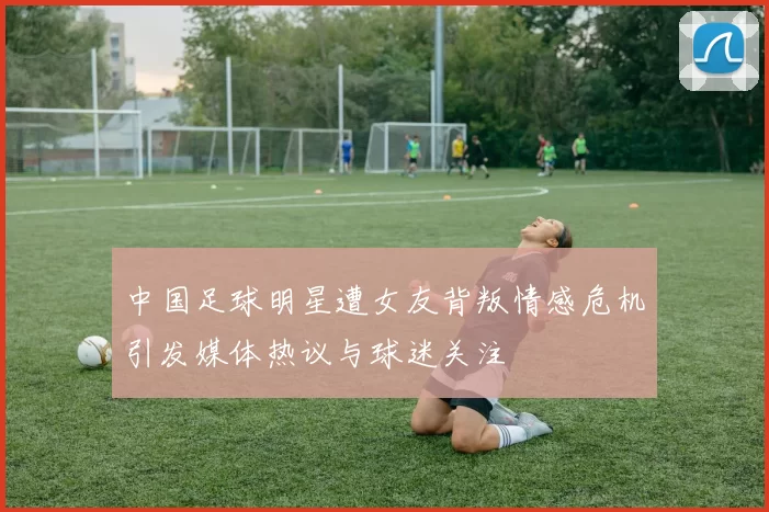 中国足球明星遭女友背叛情感危机引发媒体热议与球迷关注