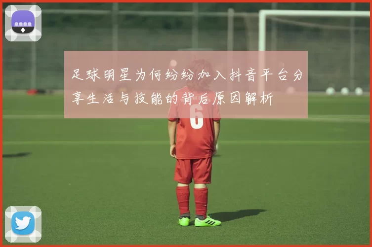 足球明星为何纷纷加入抖音平台分享生活与技能的背后原因解析