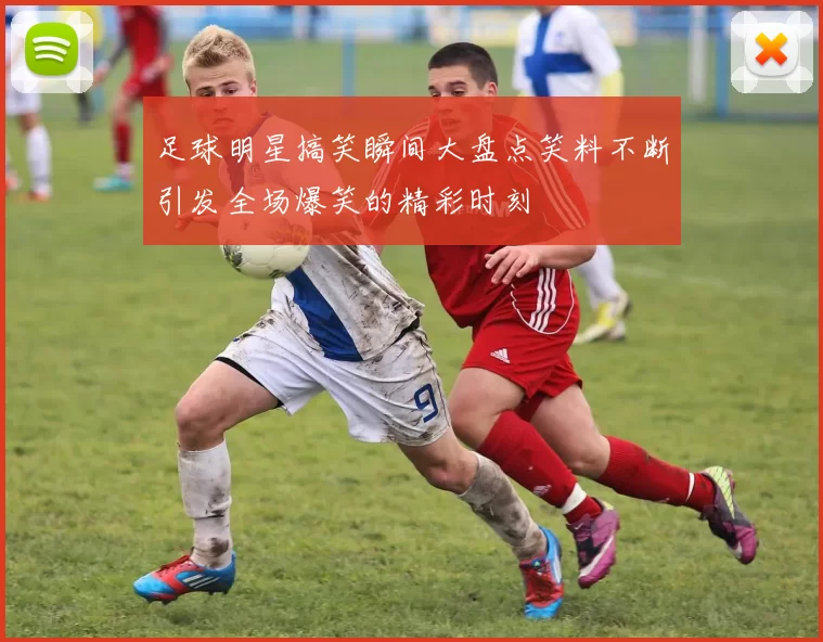 足球明星搞笑瞬间大盘点笑料不断引发全场爆笑的精彩时刻