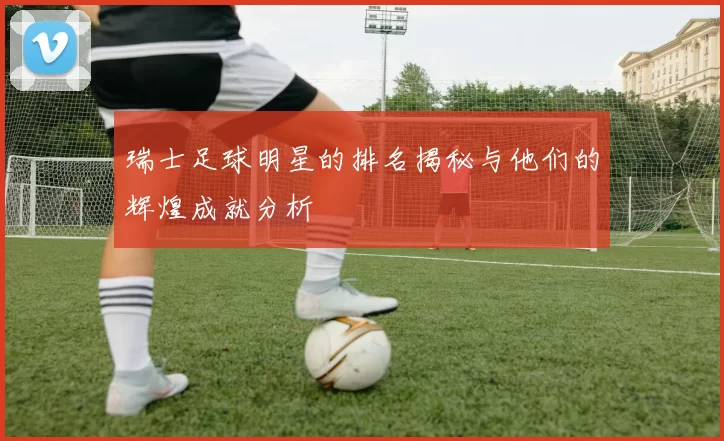 瑞士足球明星的排名揭秘与他们的辉煌成就分析