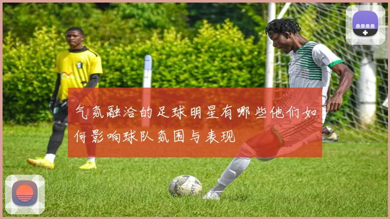 气氛融洽的足球明星有哪些他们如何影响球队氛围与表现