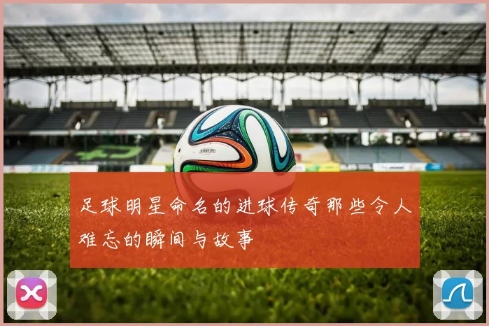 足球明星命名的进球传奇那些令人难忘的瞬间与故事