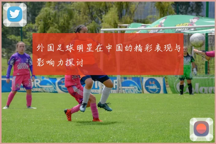 外国足球明星在中国的精彩表现与影响力探讨