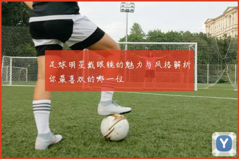 足球明星戴眼镜的魅力与风格解析你最喜欢的哪一位