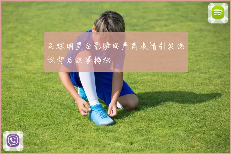 足球明星合影瞬间严肃表情引发热议背后故事揭秘