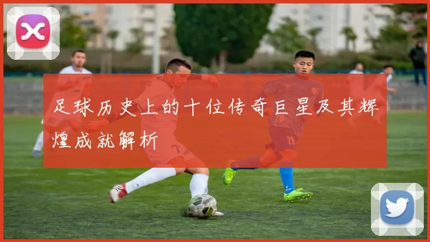 足球历史上的十位传奇巨星及其辉煌成就解析