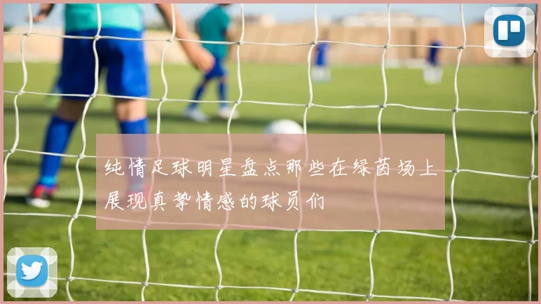 纯情足球明星盘点那些在绿茵场上展现真挚情感的球员们