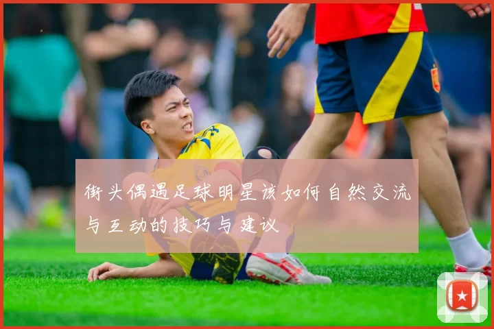街头偶遇足球明星该如何自然交流与互动的技巧与建议