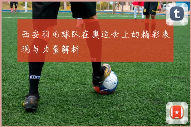 西安羽毛球队在奥运会上的精彩表现与力量解析