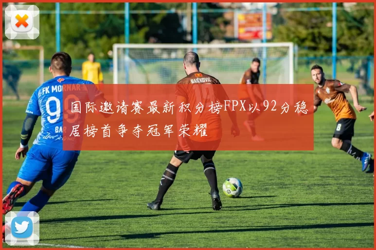 国际邀请赛最新积分榜FPX以92分稳居榜首争夺冠军荣耀