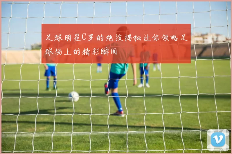 足球明星C罗的绝技揭秘让你领略足球场上的精彩瞬间