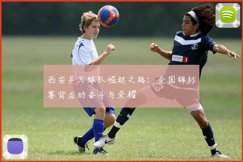西安乒乓球队崛起之路：全国锦标赛背后的奋斗与荣耀