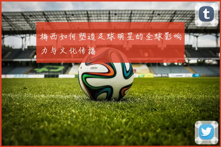 梅西如何塑造足球明星的全球影响力与文化传播