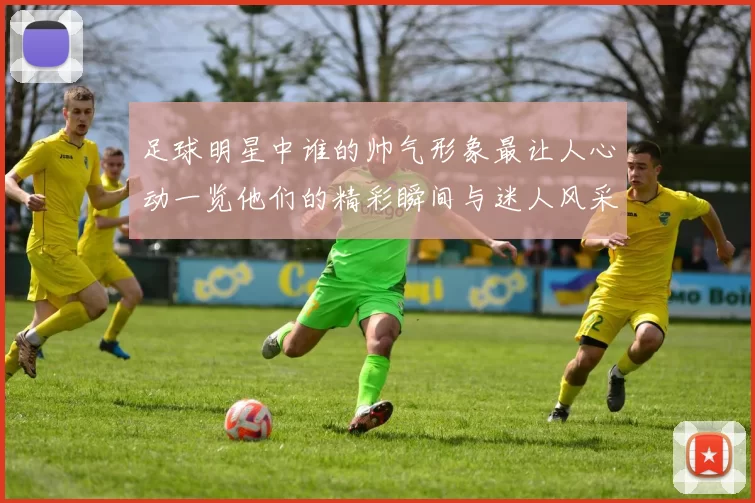 足球明星中谁的帅气形象最让人心动一览他们的精彩瞬间与迷人风采