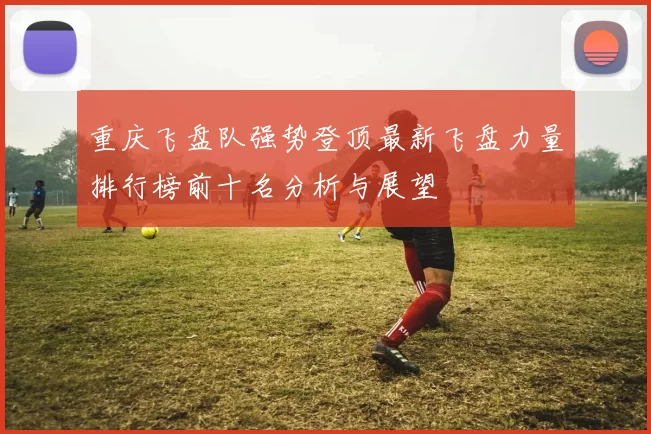 重庆飞盘队强势登顶最新飞盘力量排行榜前十名分析与展望