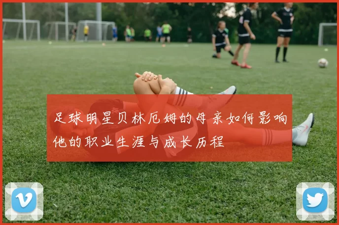 足球明星贝林厄姆的母亲如何影响他的职业生涯与成长历程