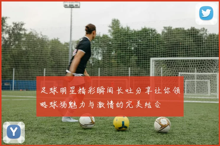 足球明星精彩瞬间长吐分享让你领略球场魅力与激情的完美结合