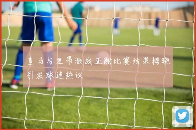 皇马与里昂激战正酣比赛结果揭晓引发球迷热议