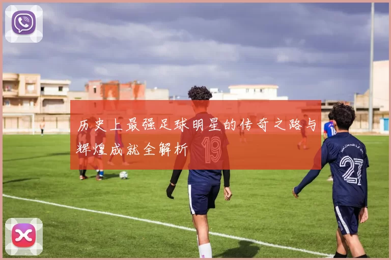 历史上最强足球明星的传奇之路与辉煌成就全解析