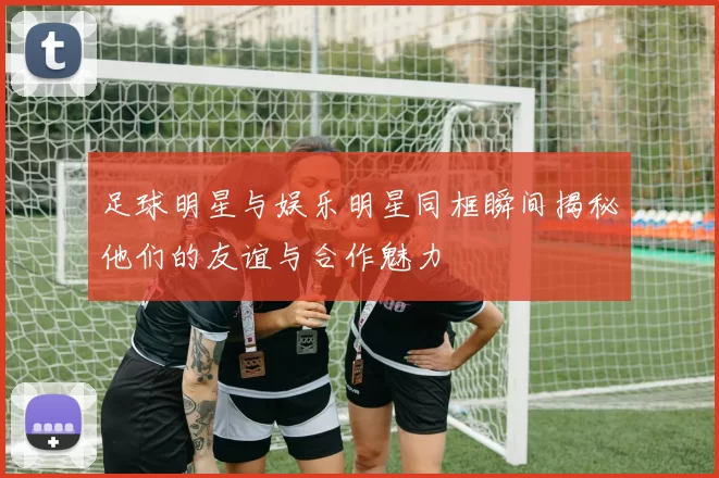 足球明星与娱乐明星同框瞬间揭秘他们的友谊与合作魅力