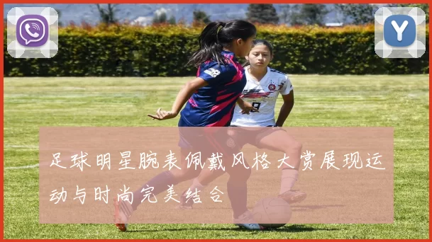 足球明星腕表佩戴风格大赏展现运动与时尚完美结合