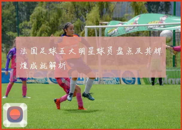 法国足球五大明星球员盘点及其辉煌成就解析