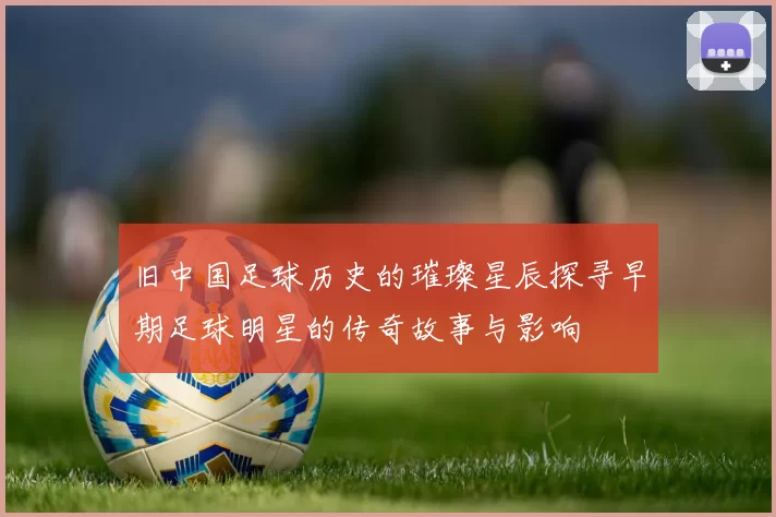旧中国足球历史的璀璨星辰探寻早期足球明星的传奇故事与影响