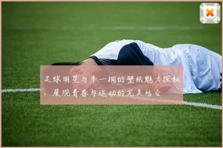 足球明星与李一桐的壁纸魅力探秘，展现青春与运动的完美结合