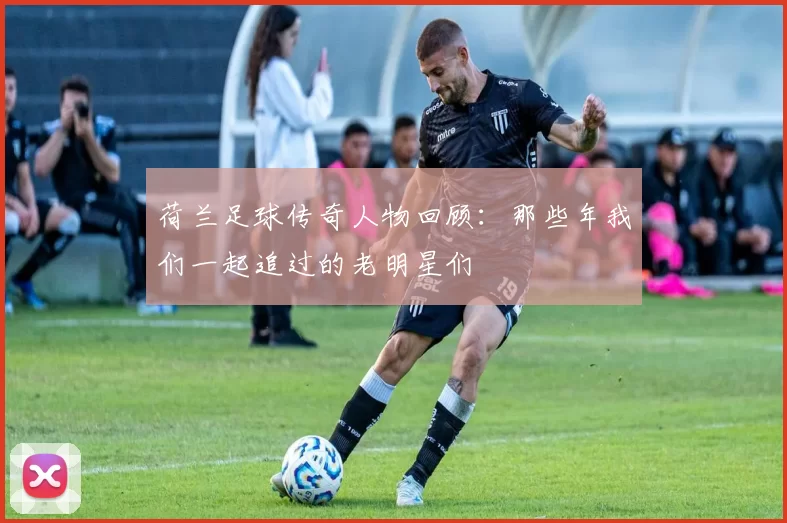 荷兰足球传奇人物回顾：那些年我们一起追过的老明星们