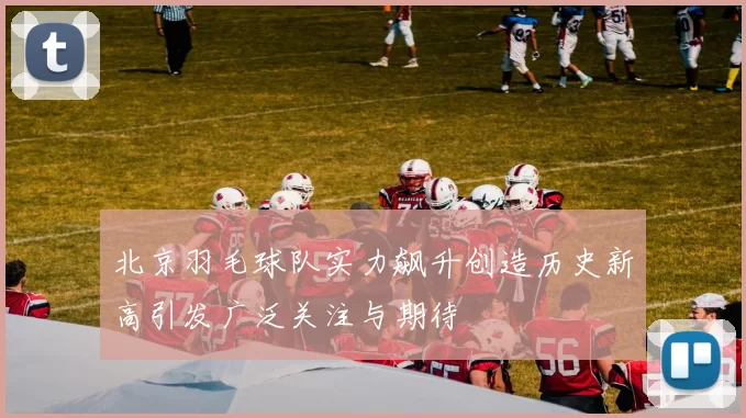 北京羽毛球队实力飙升创造历史新高引发广泛关注与期待
