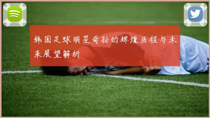 韩国足球明星奇孙的辉煌历程与未来展望解析