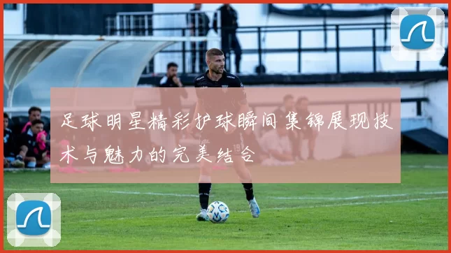 足球明星精彩护球瞬间集锦展现技术与魅力的完美结合