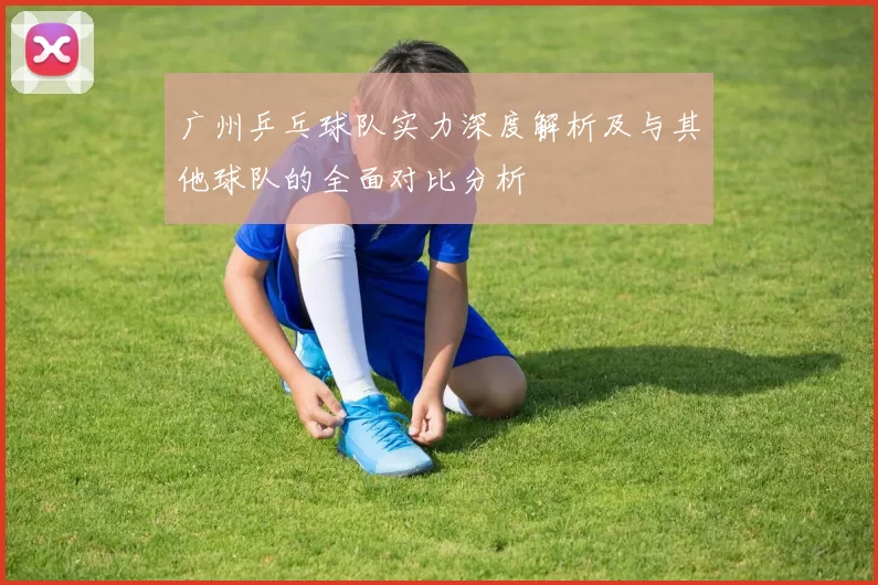 广州乒乓球队实力深度解析及与其他球队的全面对比分析