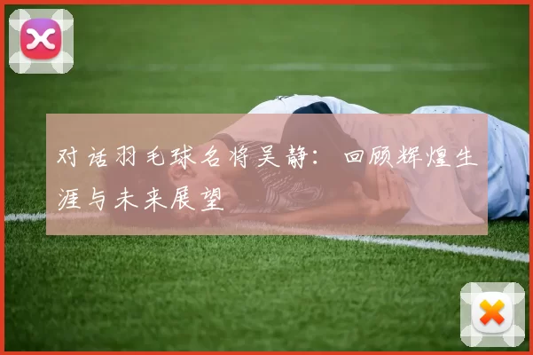 对话羽毛球名将吴静：回顾辉煌生涯与未来展望