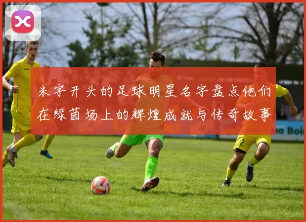 米字开头的足球明星名字盘点他们在绿茵场上的辉煌成就与传奇故事