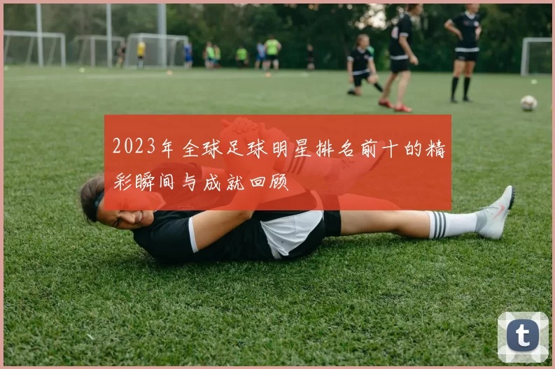2023年全球足球明星排名前十的精彩瞬间与成就回顾