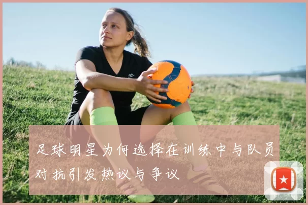 足球明星为何选择在训练中与队员对抗引发热议与争议