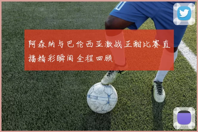 阿森纳与巴伦西亚激战正酣比赛直播精彩瞬间全程回顾