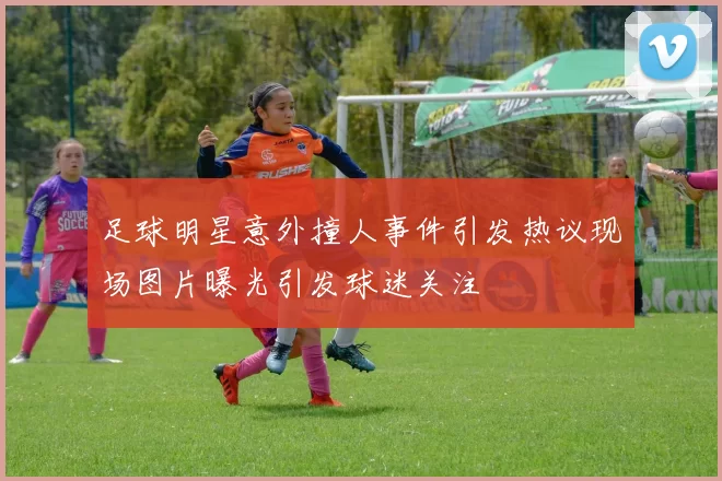 足球明星意外撞人事件引发热议现场图片曝光引发球迷关注