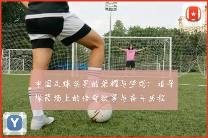 中国足球明星的荣耀与梦想：追寻绿茵场上的传奇故事与奋斗历程