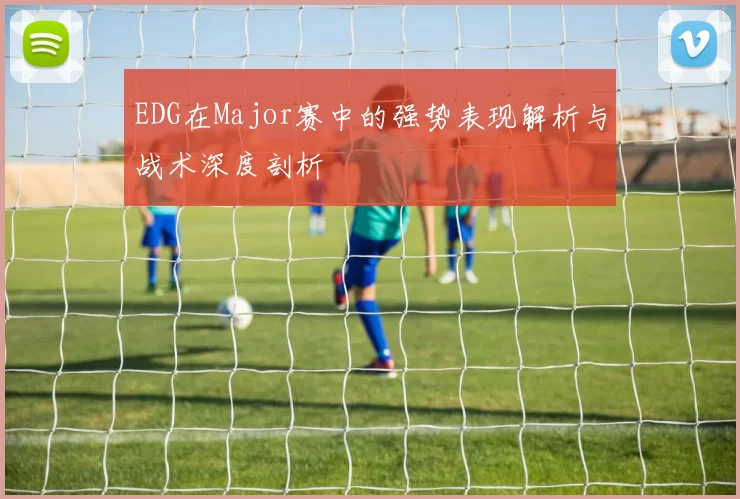 EDG在Major赛中的强势表现解析与战术深度剖析