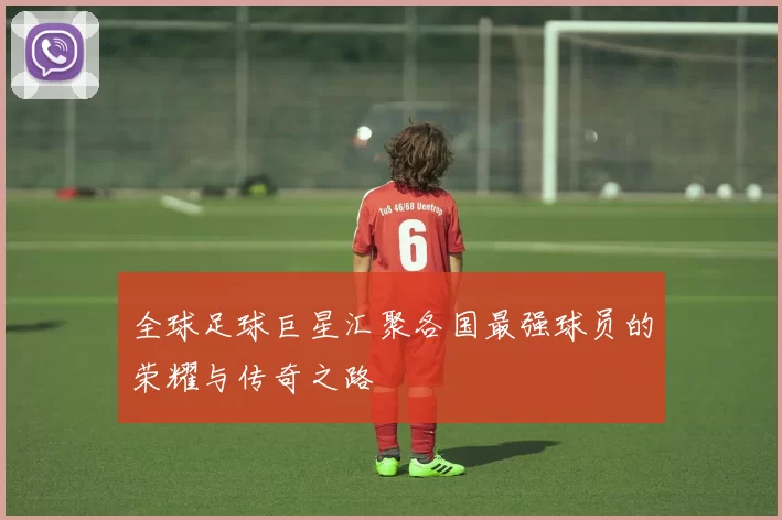 全球足球巨星汇聚各国最强球员的荣耀与传奇之路