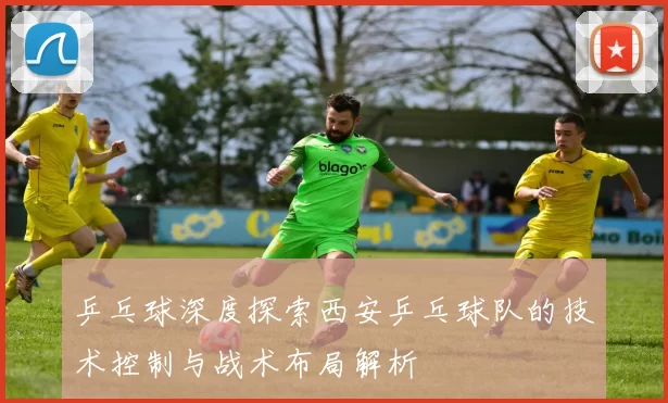 乒乓球深度探索西安乒乓球队的技术控制与战术布局解析