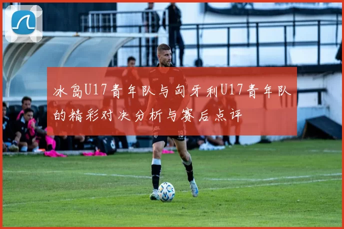 冰岛U17青年队与匈牙利U17青年队的精彩对决分析与赛后点评