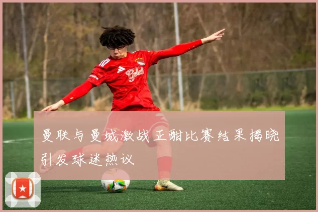 曼联与曼城激战正酣比赛结果揭晓引发球迷热议