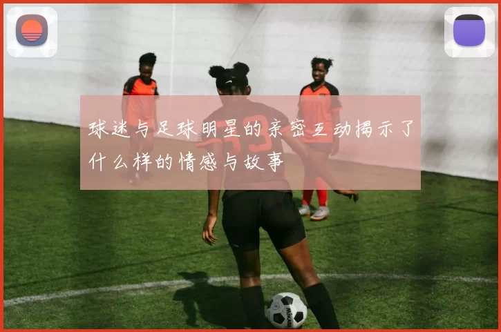 球迷与足球明星的亲密互动揭示了什么样的情感与故事